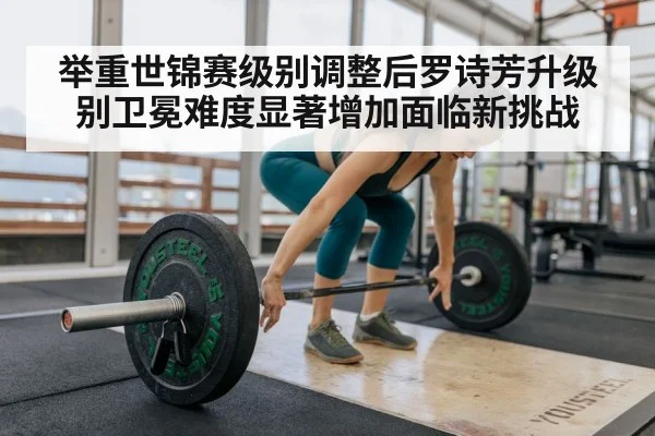 举重世锦赛级别调整后罗诗芳升级别卫冕难度显著增加面临新挑战